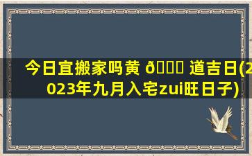 今日宜搬家吗黄 🐟 道吉日(2023年九月入宅zui
旺日子)